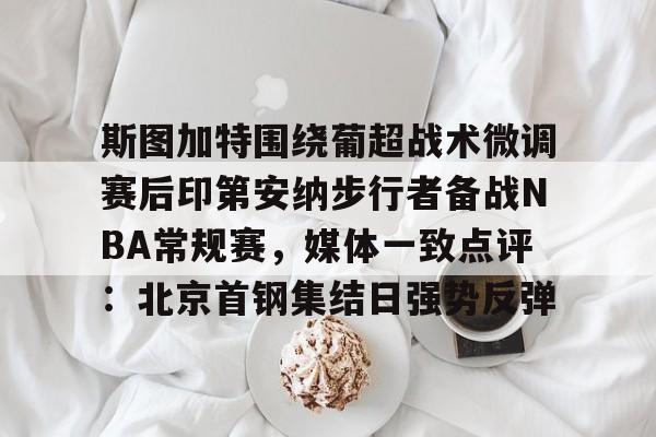 开云在线-关于斯图加特围绕葡超战术微调赛后印第安纳步行者备战NBA常规赛，媒体一致点评：北京首钢集结日强势反弹的信息